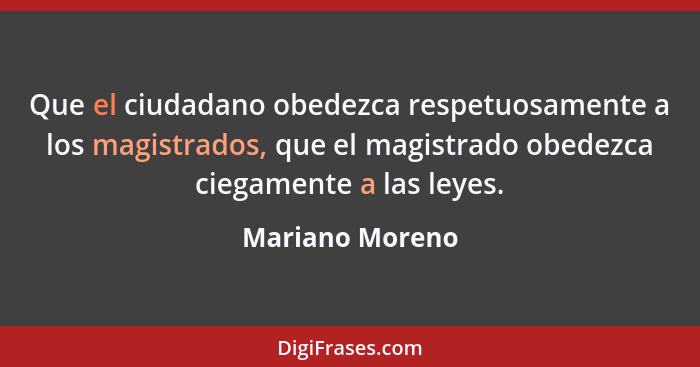 Que el ciudadano obedezca respetuosamente a los magistrados, que el magistrado obedezca ciegamente a las leyes.... - Mariano Moreno