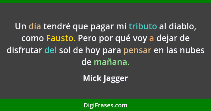 Un día tendré que pagar mi tributo al diablo, como Fausto. Pero por qué voy a dejar de disfrutar del sol de hoy para pensar en las nubes... - Mick Jagger