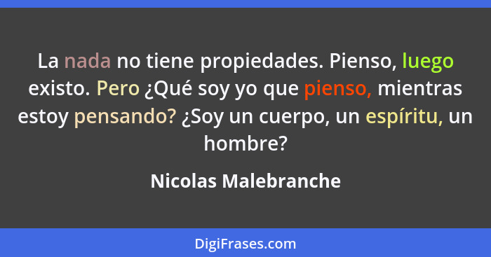 La nada no tiene propiedades. Pienso, luego existo. Pero ¿Qué soy yo que pienso, mientras estoy pensando? ¿Soy un cuerpo, un esp... - Nicolas Malebranche