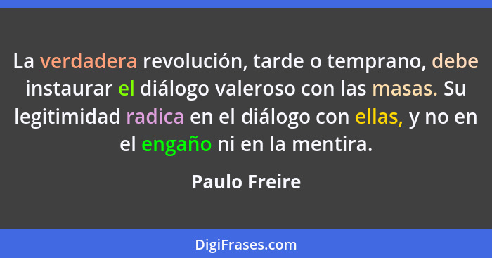 La verdadera revolución, tarde o temprano, debe instaurar el diálogo valeroso con las masas. Su legitimidad radica en el diálogo con el... - Paulo Freire