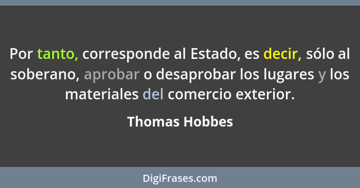 Por tanto, corresponde al Estado, es decir, sólo al soberano, aprobar o desaprobar los lugares y los materiales del comercio exterior.... - Thomas Hobbes