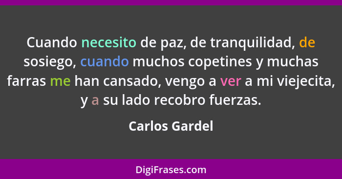 Cuando necesito de paz, de tranquilidad, de sosiego, cuando muchos copetines y muchas farras me han cansado, vengo a ver a mi viejecit... - Carlos Gardel