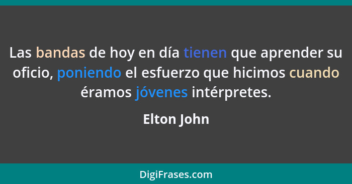 Las bandas de hoy en día tienen que aprender su oficio, poniendo el esfuerzo que hicimos cuando éramos jóvenes intérpretes.... - Elton John