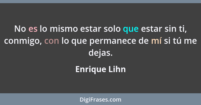 No es lo mismo estar solo que estar sin ti, conmigo, con lo que permanece de mí si tú me dejas.... - Enrique Lihn