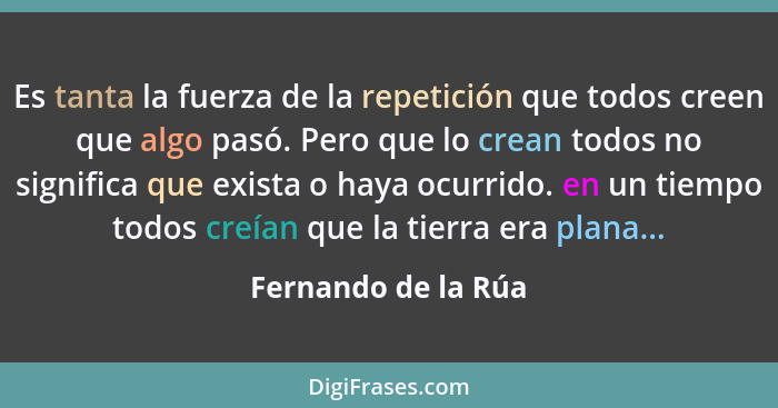 Es tanta la fuerza de la repetición que todos creen que algo pasó. Pero que lo crean todos no significa que exista o haya ocurrid... - Fernando de la Rúa