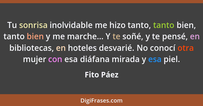 Tu sonrisa inolvidable me hizo tanto, tanto bien, tanto bien y me marche... Y te soñé, y te pensé, en bibliotecas, en hoteles desvarié. No... - Fito Páez