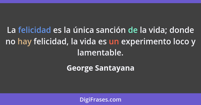 La felicidad es la única sanción de la vida; donde no hay felicidad, la vida es un experimento loco y lamentable.... - George Santayana