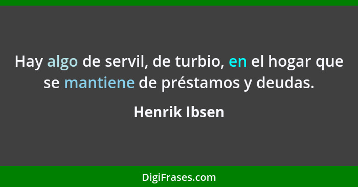 Hay algo de servil, de turbio, en el hogar que se mantiene de préstamos y deudas.... - Henrik Ibsen