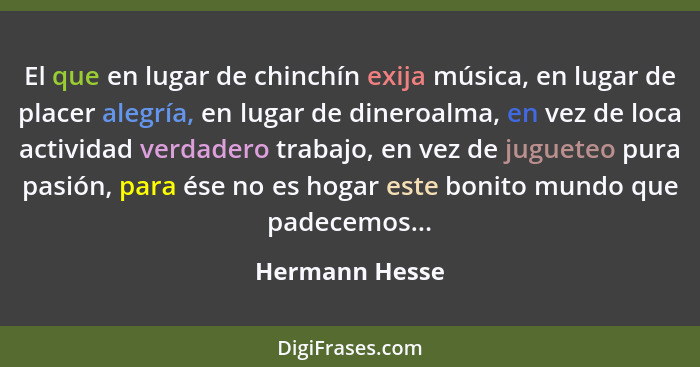 El que en lugar de chinchín exija música, en lugar de placer alegría, en lugar de dineroalma, en vez de loca actividad verdadero traba... - Hermann Hesse