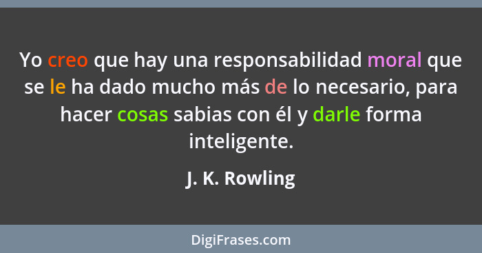 Yo creo que hay una responsabilidad moral que se le ha dado mucho más de lo necesario, para hacer cosas sabias con él y darle forma in... - J. K. Rowling