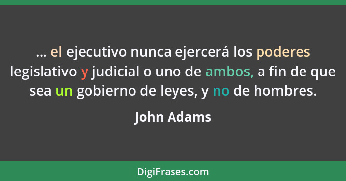 ... el ejecutivo nunca ejercerá los poderes legislativo y judicial o uno de ambos, a fin de que sea un gobierno de leyes, y no de hombres... - John Adams