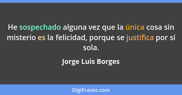 He sospechado alguna vez que la única cosa sin misterio es la felicidad, porque se justifica por sí sola.... - Jorge Luis Borges