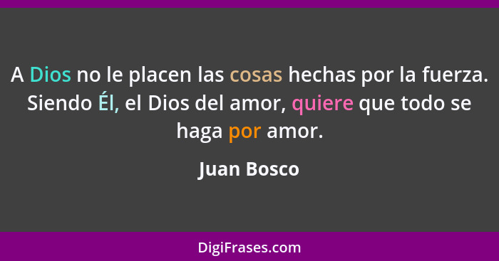 A Dios no le placen las cosas hechas por la fuerza. Siendo Él, el Dios del amor, quiere que todo se haga por amor.... - Juan Bosco