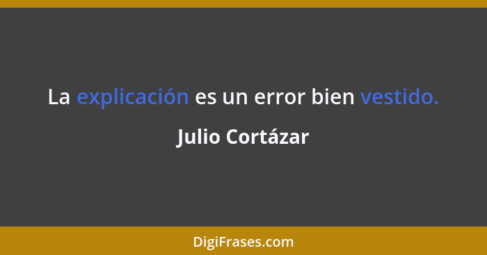 La explicación es un error bien vestido.... - Julio Cortázar