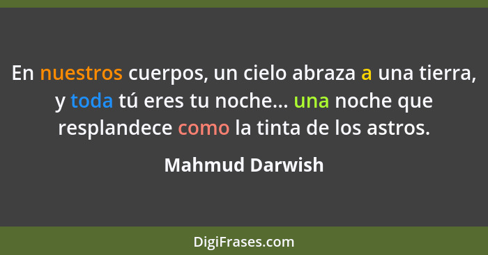 En nuestros cuerpos, un cielo abraza a una tierra, y toda tú eres tu noche... una noche que resplandece como la tinta de los astros.... - Mahmud Darwish