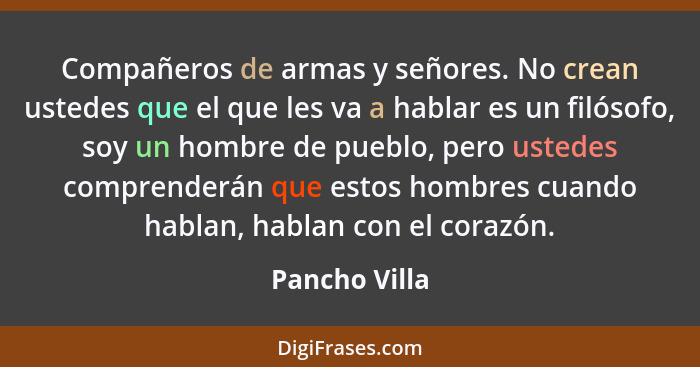 Compañeros de armas y señores. No crean ustedes que el que les va a hablar es un filósofo, soy un hombre de pueblo, pero ustedes compre... - Pancho Villa