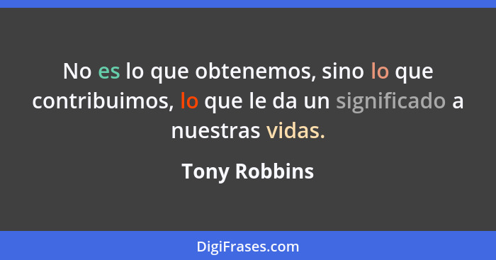 No es lo que obtenemos, sino lo que contribuimos, lo que le da un significado a nuestras vidas.... - Tony Robbins