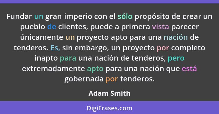 Fundar un gran imperio con el sólo propósito de crear un pueblo de clientes, puede a primera vista parecer únicamente un proyecto apto pa... - Adam Smith
