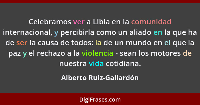 Celebramos ver a Libia en la comunidad internacional, y percibirla como un aliado en la que ha de ser la causa de todos: la d... - Alberto Ruiz-Gallardón