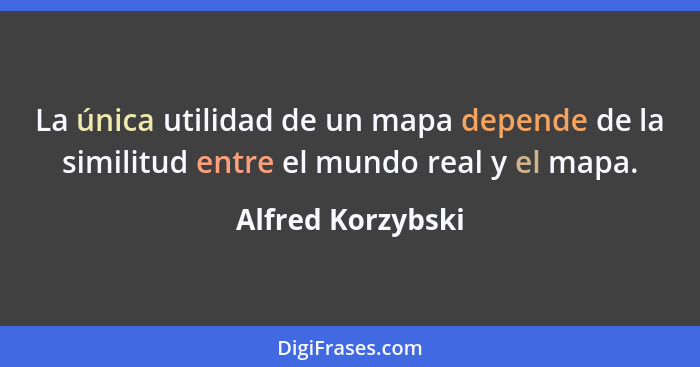 La única utilidad de un mapa depende de la similitud entre el mundo real y el mapa.... - Alfred Korzybski