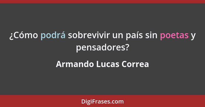 ¿Cómo podrá sobrevivir un país sin poetas y pensadores?... - Armando Lucas Correa