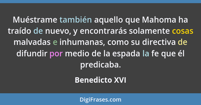 Muéstrame también aquello que Mahoma ha traído de nuevo, y encontrarás solamente cosas malvadas e inhumanas, como su directiva de difu... - Benedicto XVI