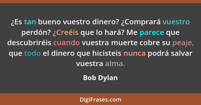 ¿Es tan bueno vuestro dinero? ¿Comprará vuestro perdón? ¿Creéis que lo hará? Me parece que descubriréis cuando vuestra muerte cobre su pea... - Bob Dylan