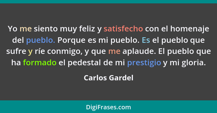 Yo me siento muy feliz y satisfecho con el homenaje del pueblo. Porque es mi pueblo. Es el pueblo que sufre y ríe conmigo, y que me ap... - Carlos Gardel