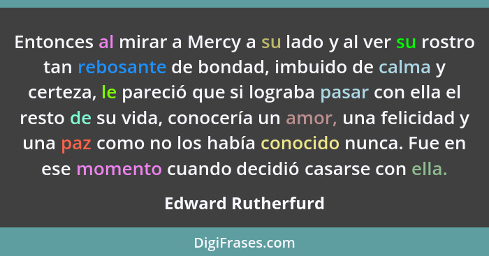 Entonces al mirar a Mercy a su lado y al ver su rostro tan rebosante de bondad, imbuido de calma y certeza, le pareció que si logr... - Edward Rutherfurd