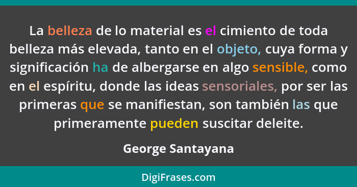 La belleza de lo material es el cimiento de toda belleza más elevada, tanto en el objeto, cuya forma y significación ha de albergar... - George Santayana