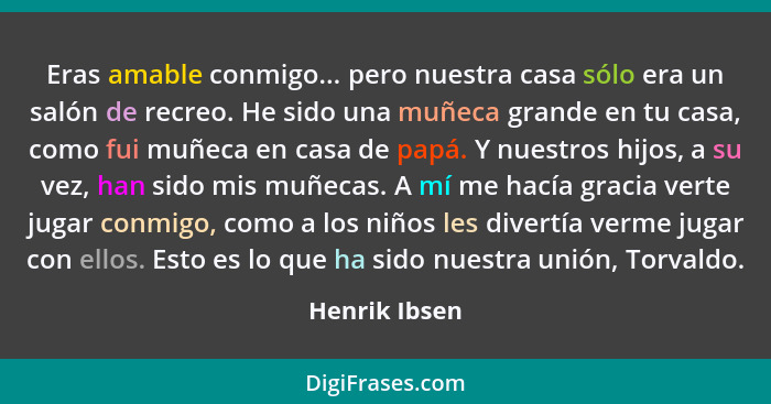 Eras amable conmigo... pero nuestra casa sólo era un salón de recreo. He sido una muñeca grande en tu casa, como fui muñeca en casa de... - Henrik Ibsen