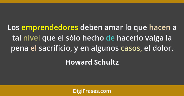 Los emprendedores deben amar lo que hacen a tal nivel que el sólo hecho de hacerlo valga la pena el sacrificio, y en algunos casos, e... - Howard Schultz