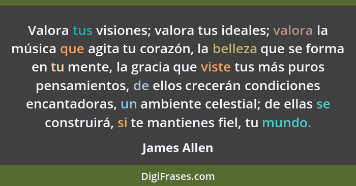 Valora tus visiones; valora tus ideales; valora la música que agita tu corazón, la belleza que se forma en tu mente, la gracia que viste... - James Allen