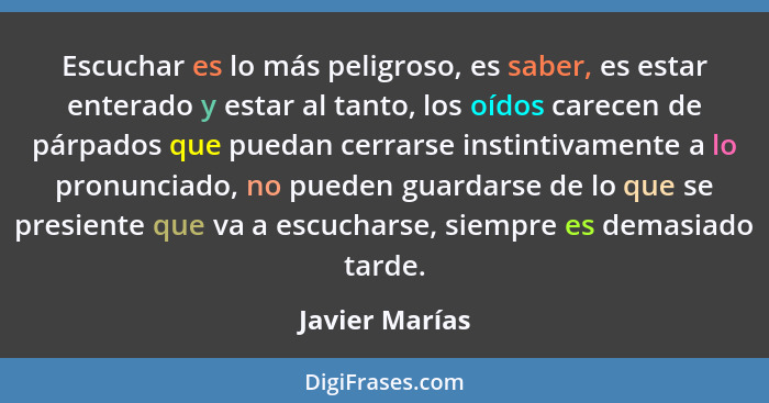 Escuchar es lo más peligroso, es saber, es estar enterado y estar al tanto, los oídos carecen de párpados que puedan cerrarse instinti... - Javier Marías