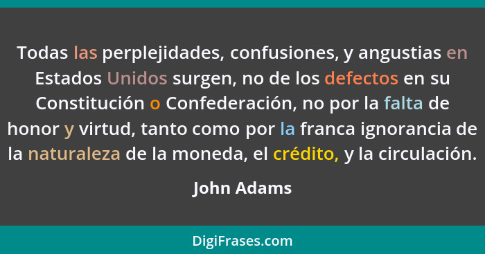 Todas las perplejidades, confusiones, y angustias en Estados Unidos surgen, no de los defectos en su Constitución o Confederación, no por... - John Adams