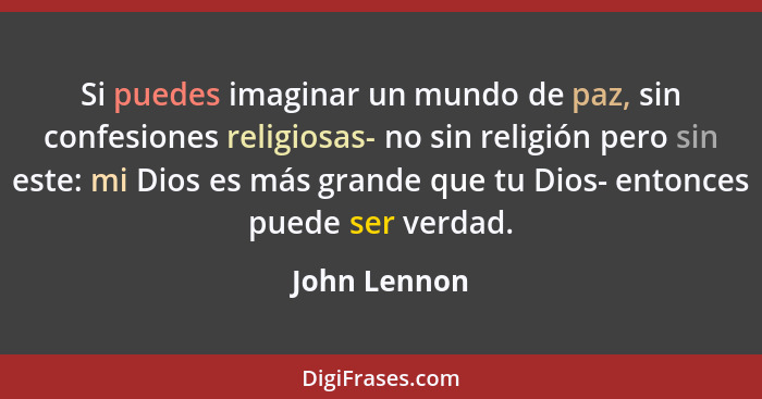 Si puedes imaginar un mundo de paz, sin confesiones religiosas- no sin religión pero sin este: mi Dios es más grande que tu Dios- entonc... - John Lennon