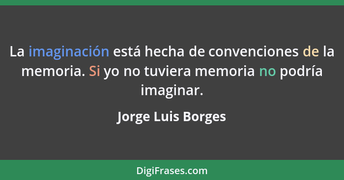 La imaginación está hecha de convenciones de la memoria. Si yo no tuviera memoria no podría imaginar.... - Jorge Luis Borges