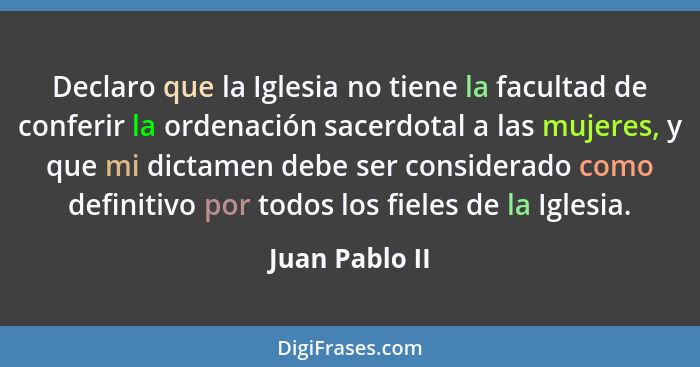 Declaro que la Iglesia no tiene la facultad de conferir la ordenación sacerdotal a las mujeres, y que mi dictamen debe ser considerado... - Juan Pablo II