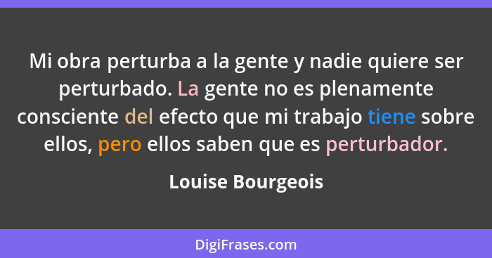 Mi obra perturba a la gente y nadie quiere ser perturbado. La gente no es plenamente consciente del efecto que mi trabajo tiene sob... - Louise Bourgeois