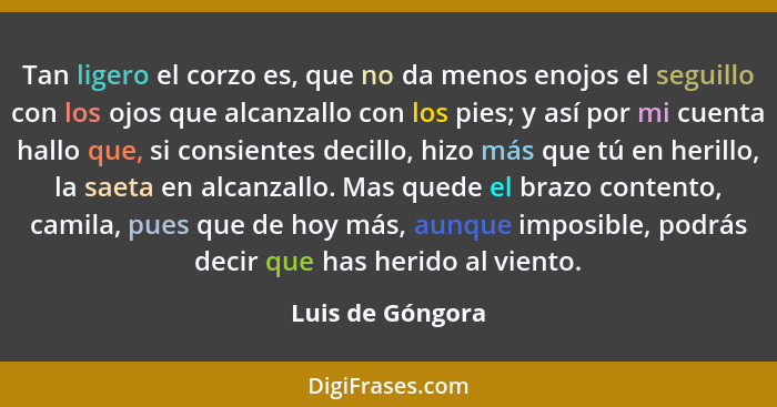 Tan ligero el corzo es, que no da menos enojos el seguillo con los ojos que alcanzallo con los pies; y así por mi cuenta hallo que,... - Luis de Góngora