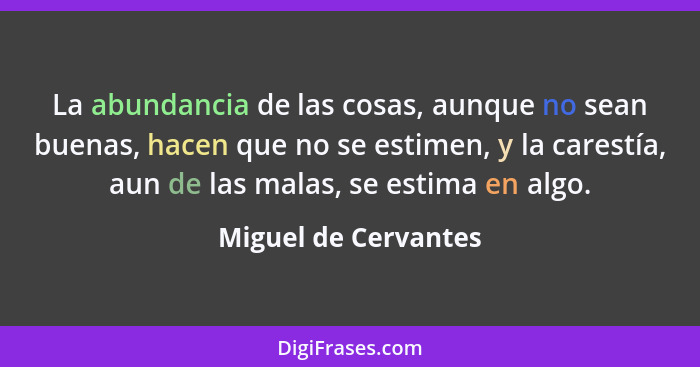 La abundancia de las cosas, aunque no sean buenas, hacen que no se estimen, y la carestía, aun de las malas, se estima en algo.... - Miguel de Cervantes