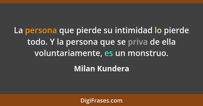 La persona que pierde su intimidad lo pierde todo. Y la persona que se priva de ella voluntariamente, es un monstruo.... - Milan Kundera