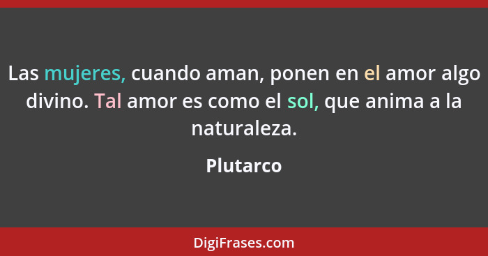 Las mujeres, cuando aman, ponen en el amor algo divino. Tal amor es como el sol, que anima a la naturaleza.... - Plutarco