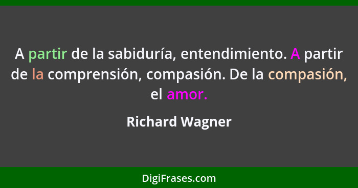 A partir de la sabiduría, entendimiento. A partir de la comprensión, compasión. De la compasión, el amor.... - Richard Wagner