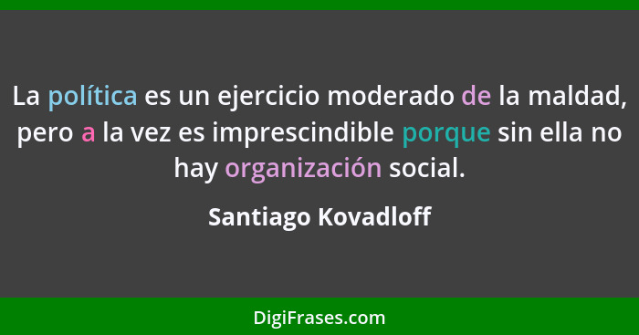 La política es un ejercicio moderado de la maldad, pero a la vez es imprescindible porque sin ella no hay organización social.... - Santiago Kovadloff