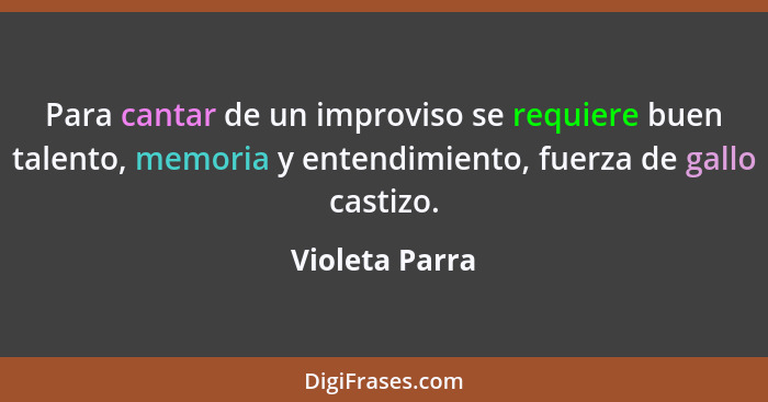 Para cantar de un improviso se requiere buen talento, memoria y entendimiento, fuerza de gallo castizo.... - Violeta Parra