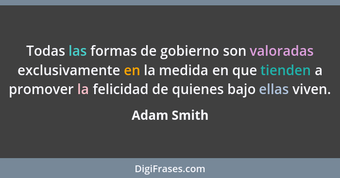 Todas las formas de gobierno son valoradas exclusivamente en la medida en que tienden a promover la felicidad de quienes bajo ellas viven... - Adam Smith