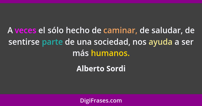 A veces el sólo hecho de caminar, de saludar, de sentirse parte de una sociedad, nos ayuda a ser más humanos.... - Alberto Sordi