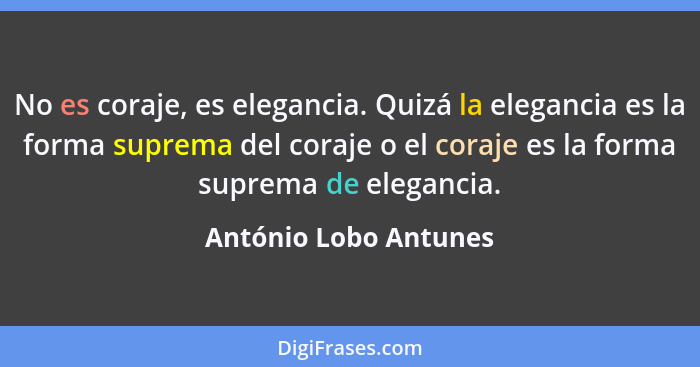 No es coraje, es elegancia. Quizá la elegancia es la forma suprema del coraje o el coraje es la forma suprema de elegancia.... - António Lobo Antunes