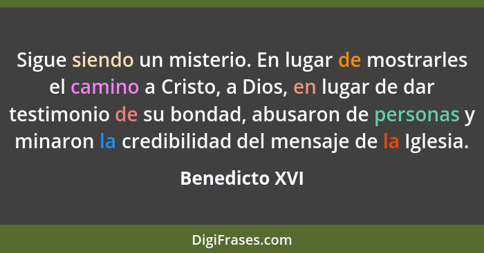 Sigue siendo un misterio. En lugar de mostrarles el camino a Cristo, a Dios, en lugar de dar testimonio de su bondad, abusaron de pers... - Benedicto XVI